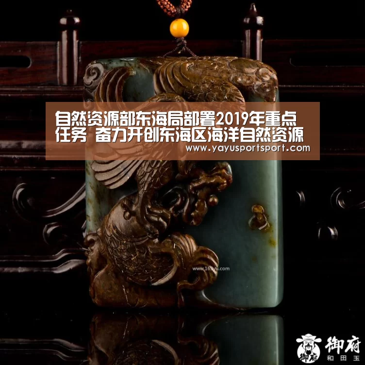 自然资源部东海局部署2019年重点任务 奋力开创东海区海洋自然资源管理新局面‘ag亚娱’(图1) 亚娱
